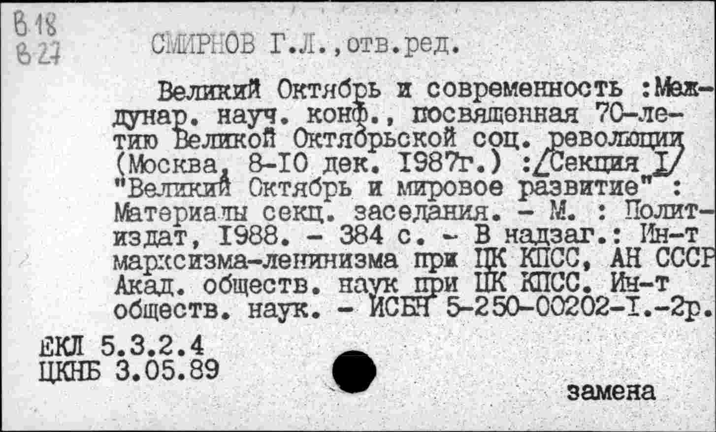 ﻿618
СЬ'НРЕОВ Г.Л..отв.ред.
Великий Октябрь и современность :Меж-дунар. науч. конф., посвященная 70-ле-тию Великой Октябрьской соц. революции (Москва. В-10 дек. 1387г.) .’/Секция у ’’Великий Октябрь и мировое развитие" : Материалы секц. заседания. - М. : Политиздат, 1988. - 384 с. - В надзаг.: Ин-т марксизма-ленинизма при ПК КПСС, АН СССР Акад, обществ, наук при НК КПСС. Ин-т обществ, наук. - ИСБН 5-250-00202-1.-2р.
ЕКЛ 5.3.2.4
ЦКНБ 3.05.89 О
замена